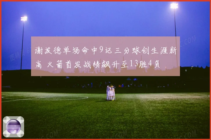 谢泼德单场命中9记三分球创生涯新高 火箭首发战绩飙升至13胜4负