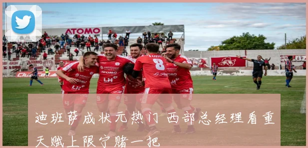 迪班萨成状元热门 西部总经理看重天赋上限宁赌一把