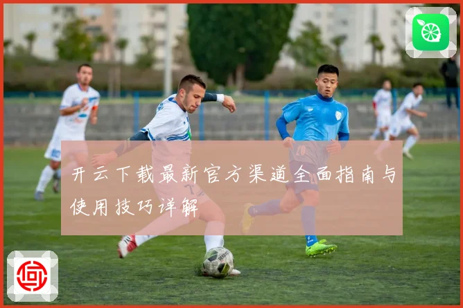 开云下载最新官方渠道全面指南与使用技巧详解