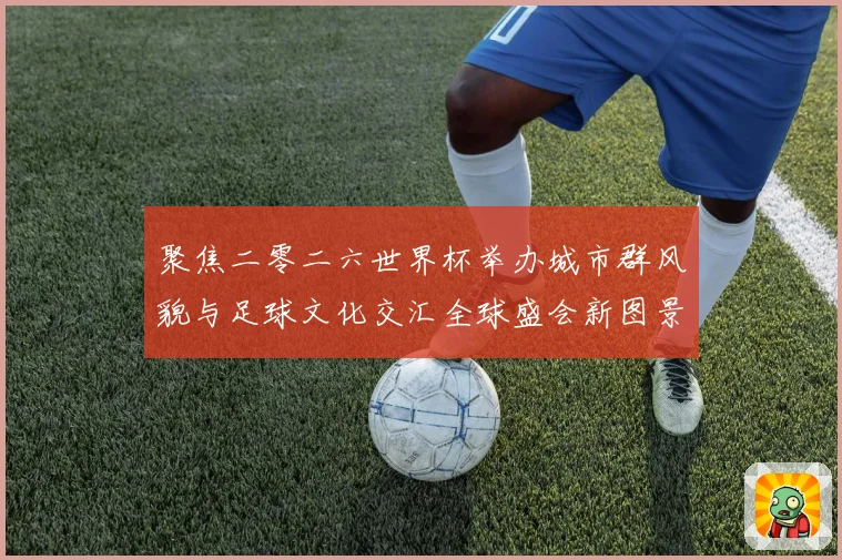 聚焦二零二六世界杯举办城市群风貌与足球文化交汇全球盛会新图景