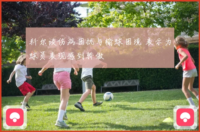 科尔谈伤病困扰与输球困境 表示为球员表现感到骄傲