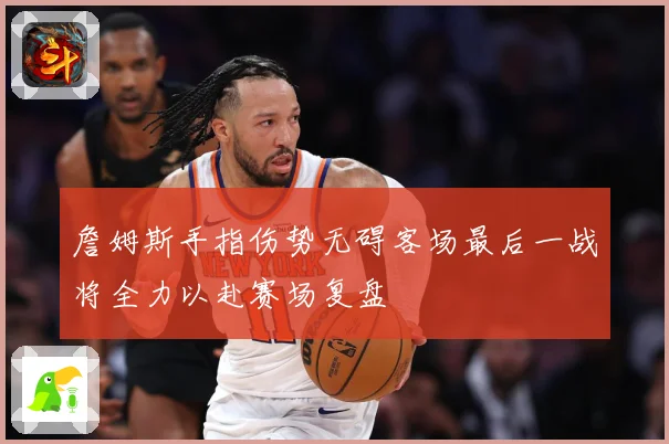 詹姆斯手指伤势无碍客场最后一战将全力以赴赛场复盘