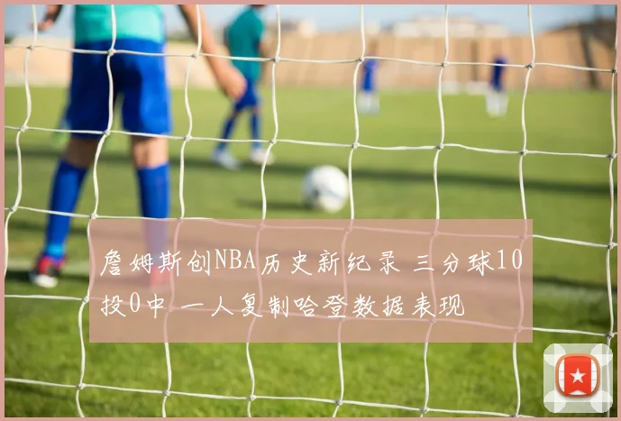 詹姆斯创NBA历史新纪录 三分球10投0中 一人复制哈登数据表现