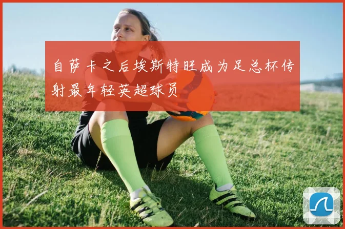 自萨卡之后埃斯特旺成为足总杯传射最年轻英超球员