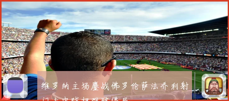 维罗纳主场鏖战佛罗伦萨法乔利射门击中球框难破僵局