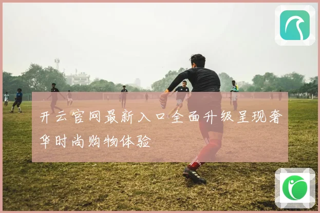 开云官网最新入口全面升级呈现奢华时尚购物体验