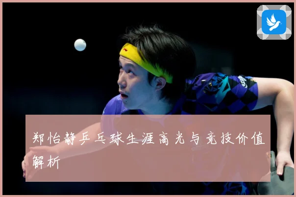 郑怡静乒乓球生涯高光与竞技价值解析