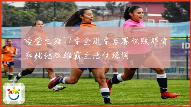 哈登生涯17季全进季后赛仅败邓肯和犹他双雄霸主地位稳固