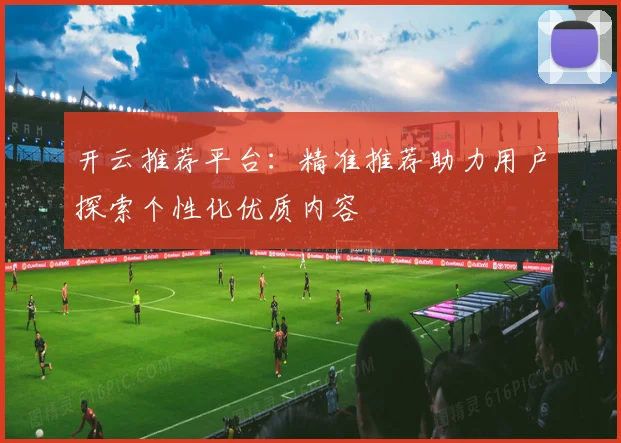开云推荐平台：精准推荐助力用户探索个性化优质内容