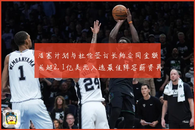 活塞计划与杜伦签订长约合同金额或超2.1亿美元入选最佳阵容薪资再增长