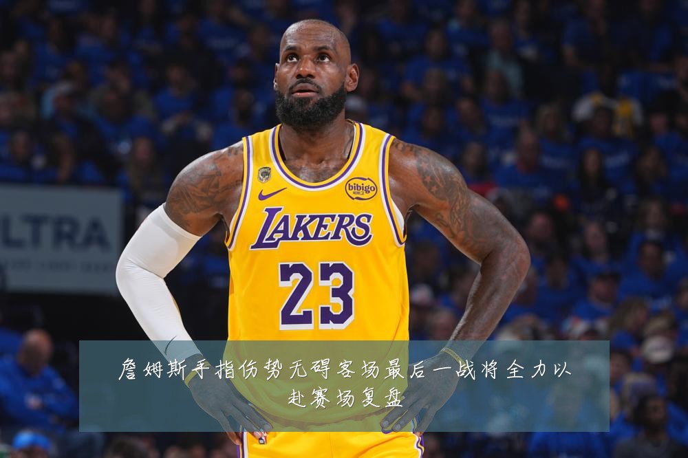 詹姆斯手指伤势无碍客场最后一战将全力以赴赛场复盘
