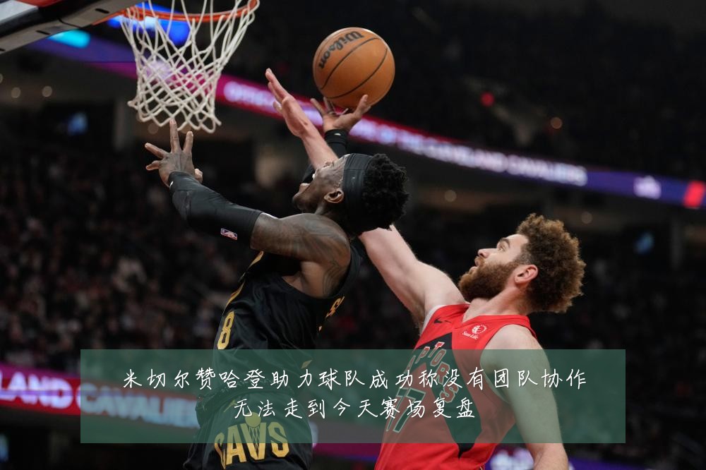 米切尔赞哈登助力球队成功称没有团队协作无法走到今天赛场复盘